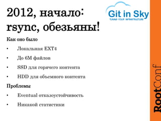 2012, начало:
rsync, обезьяны!
Как оно было
• Локальная EXT4
• До 6М файлов
• SSD для горячего контента
• HDD для объемного контента
Проблемы
• Eventual отказоустойчивость
• Никакой статистики
 