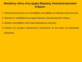 Ασκήσεις πάνω στις αρχές δόμησης πολυηλεκτρονικών
ατόμων.
1. Κατανομή ηλεκτρονίων σε υποστιβάδες και στιβάδες σε ουδέτερα άτομα και ιόντα.
2. Εξέταση αν παραβιάζονται οι αρχές δόμησης πολυηλεκτρονικών ατόμων.
3. Διάταξη υποστιβάδων κατά σειρά αυξανόμενης ενέργειας.
4. Εύρεση των μονήρων (ασύζευκτων) ηλεκτρονίων σε ένα άτομο στη θεμελιώδη
κατάσταση.
 