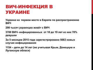 ВИЧ-ИНФЕКЦИЯ В
УКРАИНЕ
Украина на первом месте в Европе по распространению
ВИЧ
290 тысяч украинцев живёт с ВИЧ
3700 ВИЧ- инфицированных от 10 до 19 лет из них 70%
девушки
За 5 месяцев 2015 года зарегистрировано 5663 новых
случая инфицирования
1154 – дети до 14 лет (не учитывая Крым, Донецкую и
Луганскую обласи)
 