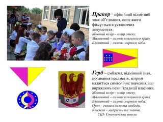 Прапор – офіційний відмітний
знак об’єднання, опис якого
фіксується в установчих
документах.
Жовтий колір – колір степу,
Малиновий – символ козацького краю,
Блакитний – символ мирного неба.
Герб – емблема, відмінний знак,
поєднання предметів, котрим
надається символічне значення, що
виражають певні традиції власника.
Жовтий колір – колір степу,
Малиновий – символ козацького краю,
Блакитний – символ мирного неба.
Орел – символ сили та свободи,
Книжка – мудрість та знання,
СШ- Степненська школа
 