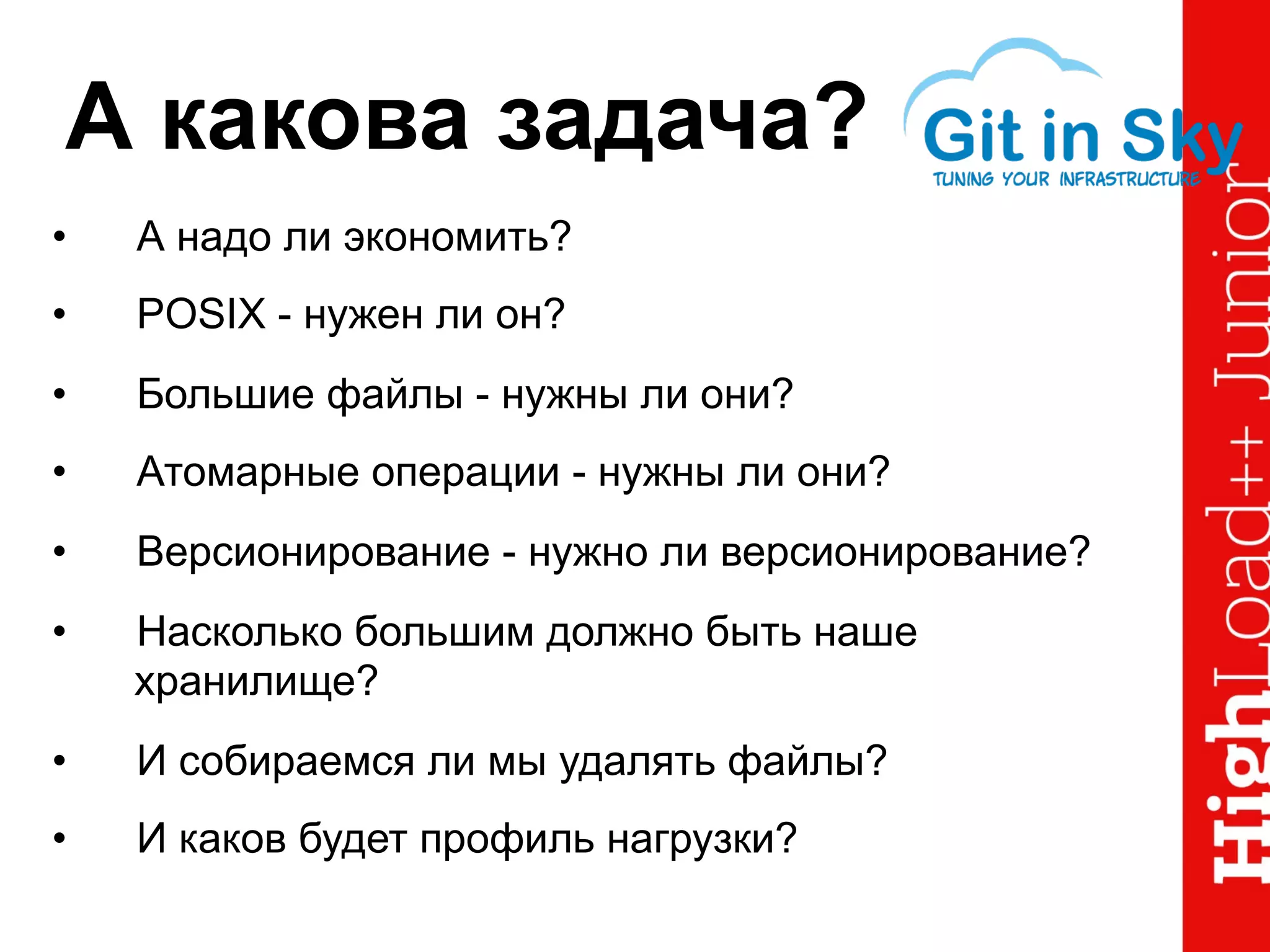 А какова задача?
•  А надо ли экономить?
•  POSIX - нужен ли он?
•  Большие файлы - нужны ли они?
•  Атомарные операции - нужны ли они?
•  Версионирование - нужно ли версионирование?
•  Насколько большим должно быть наше
хранилище?
•  И собираемся ли мы удалять файлы?
•  И каков будет профиль нагрузки?
 