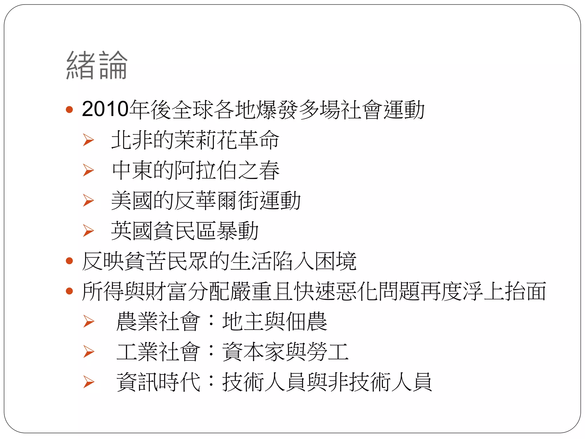 緒論
 2010年後全球各地爆發多場社會運動
 北非的茉莉花革命
 中東的阿拉伯之春
 美國的反華爾街運動
 英國貧民區暴動
 反映貧苦民眾的生活陷入困境
 所得與財富分配嚴重且快速惡化問題再度浮上抬面
 農業社會：地主與佃農
 工業社會：資本家與勞工
 資訊時代：技術人員與非技術人員
 