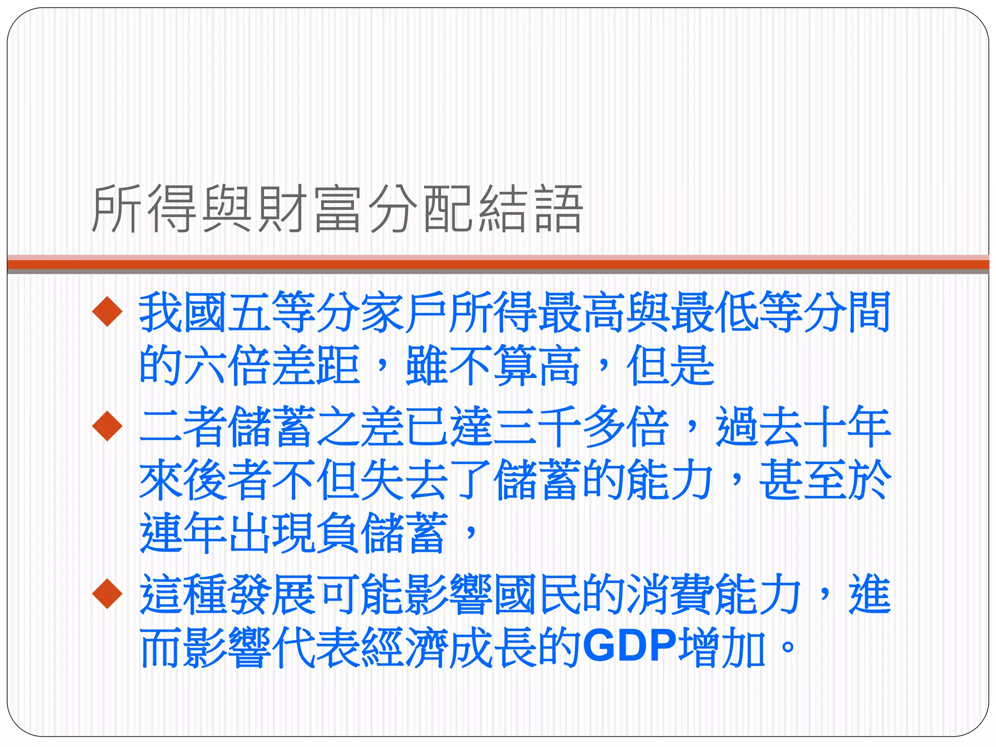 所得與財富分配結語
 我國五等分家戶所得最高與最低等分間
的六倍差距，雖不算高，但是
 二者儲蓄之差已達三千多倍，過去十年
來後者不但失去了儲蓄的能力，甚至於
連年出現負儲蓄，
 這種發展可能影響國民的消費能力，進
而影響代表經濟成長的GDP增加。
 
