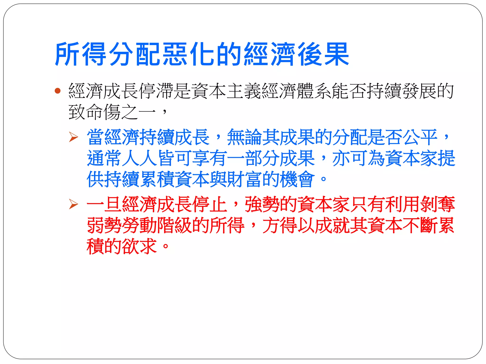 所得分配惡化的經濟後果
 經濟成長停滯是資本主義經濟體系能否持續發展的
致命傷之一，
 當經濟持續成長，無論其成果的分配是否公平，
通常人人皆可享有一部分成果，亦可為資本家提
供持續累積資本與財富的機會。
 一旦經濟成長停止，強勢的資本家只有利用剝奪
弱勢勞動階級的所得，方得以成就其資本不斷累
積的欲求。
 