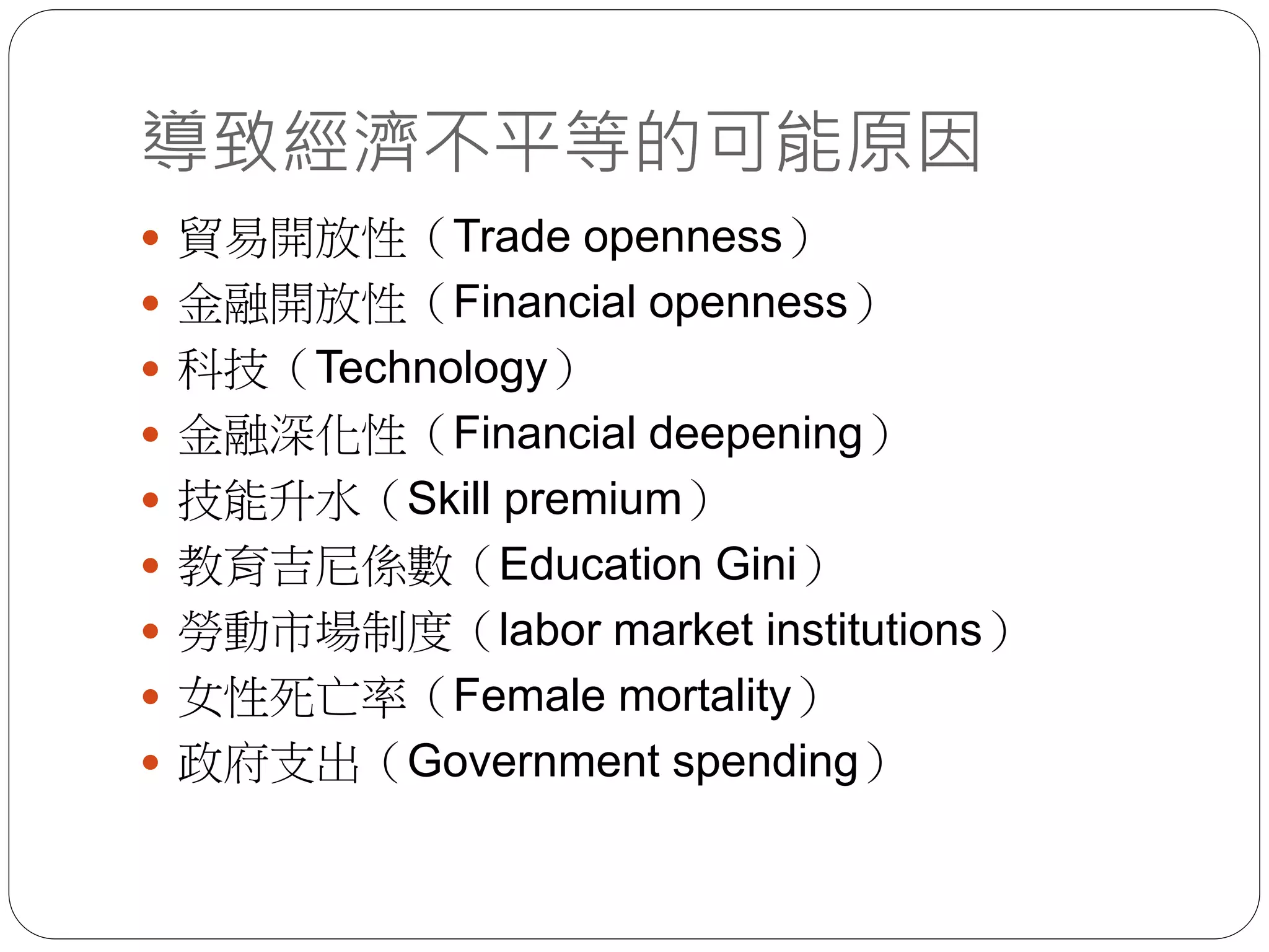導致經濟不平等的可能原因
 貿易開放性（Trade openness）
 金融開放性（Financial openness）
 科技（Technology）
 金融深化性（Financial deepening）
 技能升水（Skill premium）
 教育吉尼係數（Education Gini）
 勞動市場制度（labor market institutions）
 女性死亡率（Female mortality）
 政府支出（Government spending）
 