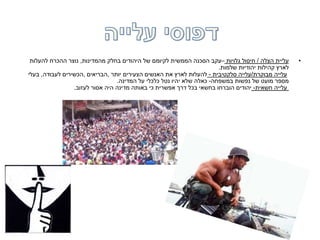 •‫הצלה‬ ‫עליית‬/‫גלויות‬ ‫חיסול‬–‫מהמדינות‬ ‫בחלק‬ ‫היהודים‬ ‫של‬ ‫לקיומם‬ ‫הממשית‬ ‫הסכנה‬ ‫עקב‬,‫להעלות‬ ‫ההכרח‬ ‫נוצר‬
‫שלמות‬ ‫יהודיות‬ ‫קהילות‬ ‫לארץ‬.
‫מבוקרת‬ ‫עלייה‬/‫סלקטיבית‬ ‫עלייה‬-‫יותר‬ ‫הצעירים‬ ‫האנשים‬ ‫את‬ ‫לארץ‬ ‫להעלות‬,‫הבריאים‬,‫לעבודה‬ ‫הכשירים‬,‫בעלי‬
‫במשפחה‬ ‫נפשות‬ ‫של‬ ‫מועט‬ ‫מספר‬-‫המדינה‬ ‫על‬ ‫כלכלי‬ ‫נטל‬ ‫יהיו‬ ‫שלא‬ ‫כאלה‬.
‫חשאית‬ ‫עלייה‬-‫לעזוב‬ ‫אסור‬ ‫היה‬ ‫מדינה‬ ‫באותה‬ ‫כי‬ ‫אפשרית‬ ‫דרך‬ ‫בכל‬ ‫בחשאי‬ ‫הוברחו‬ ‫יהודים‬.
 
