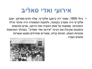 •‫ביולי‬1959,‫אלקריף‬ ‫ביעקב‬ ‫ירה‬ ‫שוטר‬,‫ממרוקו‬ ‫חדש‬ ‫עולה‬.‫יעקב‬
‫בקטטה‬ ‫מעורב‬ ‫היה‬ ‫אלקריף‬,‫וגילה‬ ‫שיכור‬ ‫היה‬ ‫המשטרה‬ ‫ולטענת‬
‫התנגדות‬.‫הרחוב‬ ‫את‬ ‫הסעירו‬ ‫מותו‬ ‫על‬ ‫שמועות‬,‫מהומות‬ ‫ופרצו‬
‫הכינוי‬ ‫את‬ ‫שקיבלו‬ ‫והפגנות‬"‫סאליב‬ ‫ואדי‬ ‫אירועי‬."‫המהומות‬ ‫במהלך‬
‫הוצתו‬ ‫מכוניות‬,‫נבזזו‬ ‫חנויות‬,‫ועשרות‬ ‫נפצעו‬ ‫ואזרחים‬ ‫שוטרים‬
‫נעצרו‬ ‫אנשים‬.
 