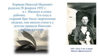1953 г. Коле 1 год. (с папой
Иваном Афанасьевичем)
Корякин Николай Иванович
родился 28 февраля 1952 г.
в г. Ижевске в семье
рабочих. Его отец и
старший брат были творческими
людьми, они писали стихи и с
детства привили Николаю
любовь к поэзии.
 