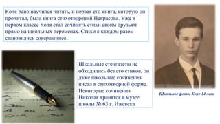 Коля рано научился читать, и первая его книга, которую он
прочитал, была книга стихотворений Некрасова. Уже в
первом классе Коля стал сочинять стихи своим друзьям
прямо на школьных переменах. Стихи с каждом разом
становились совершеннее.
Школьное фото. Коле 14 лет.
Школьные стенгазеты не
обходились без его стихов, он
даже школьные сочинения
писал в стихотворной форме.
Некоторые сочинения
Николая хранятся в музее
школы № 63 г. Ижевска
 