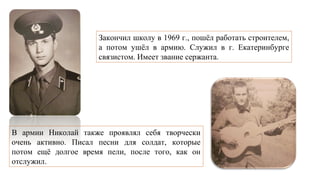 Закончил школу в 1969 г., пошёл работать строителем,
а потом ушёл в армию. Служил в г. Екатеринбурге
связистом. Имеет звание сержанта.
В армии Николай также проявлял себя творчески
очень активно. Писал песни для солдат, которые
потом ещё долгое время пели, после того, как он
отслужил.
 