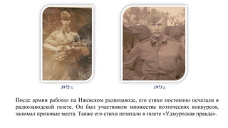 После армии работал на Ижевском радиозаводе, его стихи постоянно печатали в
радиозаводской газете. Он был участником множества поэтических конкурсов,
занимал призовые места. Также его стихи печатали в газете «Удмуртская правда».
1972 г. 1973 г.
 