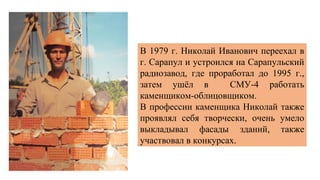 В 1979 г. Николай Иванович переехал в
г. Сарапул и устроился на Сарапульский
радиозавод, где проработал до 1995 г.,
затем ушёл в СМУ-4 работать
каменщиком-облицовщиком.
В профессии каменщика Николай также
проявлял себя творчески, очень умело
выкладывал фасады зданий, также
участвовал в конкурсах.
 