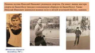 Помимо поэзии Николай Иванович увлекался спортом. Он имеет звание мастера
спорта по баскетболу (входил в юношескую сборную по баскетболу). Также
Николай Иванович занимался водным поло и лёгкой атлетикой (бегом), лыжами.
Юношеская сборная по
баскетболу, 1967 г.
 