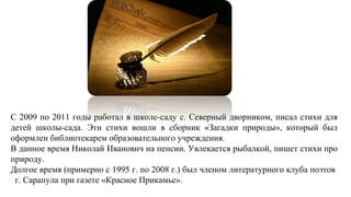 С 2009 по 2011 годы работал в школе-саду с. Северный дворником, писал стихи для
детей школы-сада. Эти стихи вошли в сборник «Загадки природы», который был
оформлен библиотекарем образовательного учреждения.
В данное время Николай Иванович на пенсии. Увлекается рыбалкой, пишет стихи про
природу.
Долгое время (примерно с 1995 г. по 2008 г.) был членом литературного клуба поэтов
г. Сарапула при газете «Красное Прикамье».
 