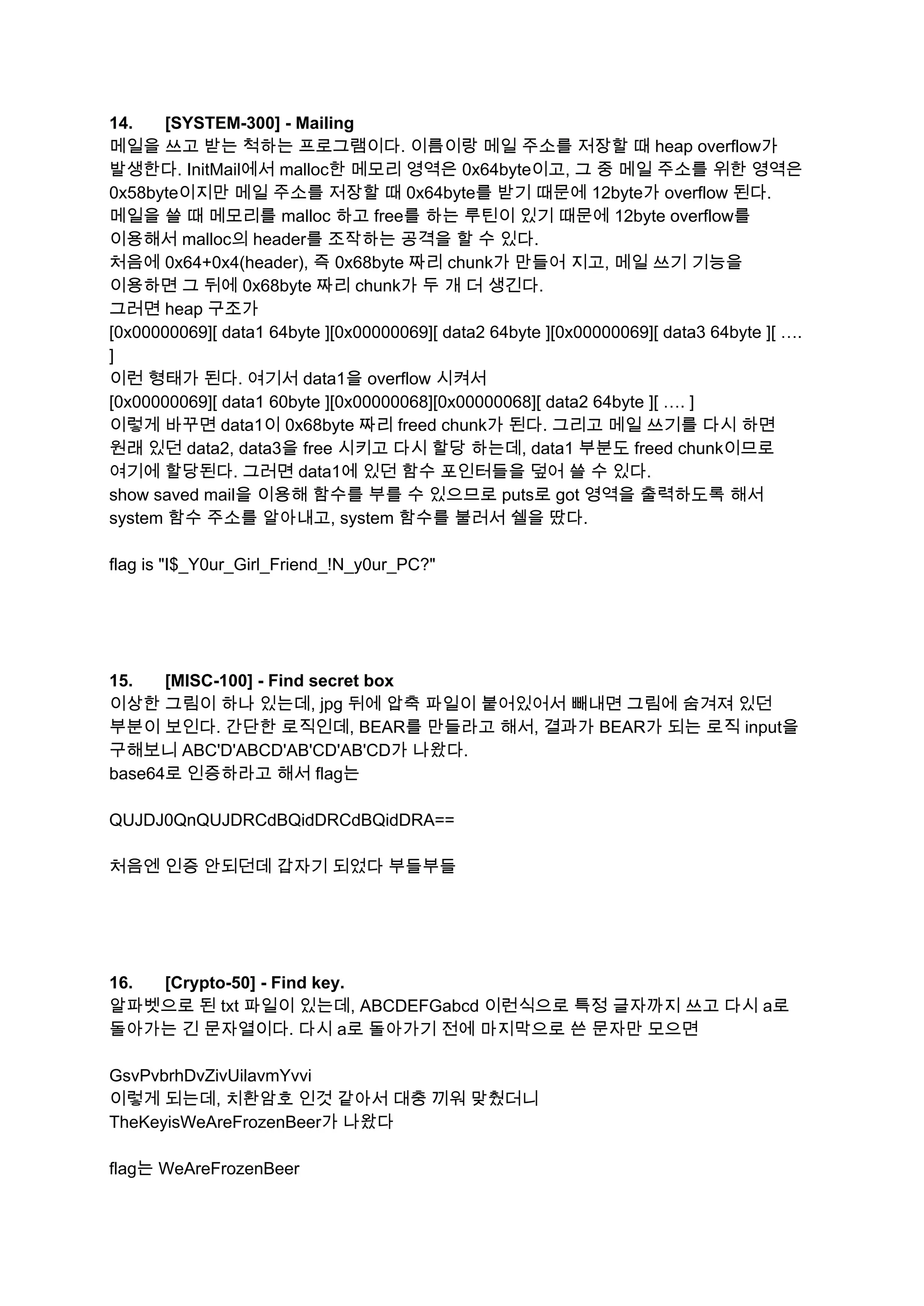14. [SYSTEM­300] ­ Mailing  
메일을 쓰고 받는 척하는 프로그램이다. 이름이랑 메일 주소를 저장할 때 heap overflow가 
발생한다. InitMail에서 malloc한 메모리 영역은 0x64byte이고, 그 중 메일 주소를 위한 영역은 
0x58byte이지만 메일 주소를 저장할 때 0x64byte를 받기 때문에 12byte가 overflow 된다. 
메일을 쓸 때 메모리를 malloc 하고 free를 하는 루틴이 있기 때문에 12byte overflow를 
이용해서 malloc의 header를 조작하는 공격을 할 수 있다. 
처음에 0x64+0x4(header), 즉 0x68byte 짜리 chunk가 만들어 지고, 메일 쓰기 기능을 
이용하면 그 뒤에 0x68byte 짜리 chunk가 두 개 더 생긴다. 
그러면 heap 구조가  
[0x00000069][ data1 64byte ][0x00000069][ data2 64byte ][0x00000069][ data3 64byte ][ …. 
] 
이런 형태가 된다. 여기서 data1을 overflow 시켜서 
[0x00000069][ data1 60byte ][0x00000068][0x00000068][ data2 64byte ][ …. ] 
이렇게 바꾸면 data1이 0x68byte 짜리 freed chunk가 된다. 그리고 메일 쓰기를 다시 하면 
원래 있던 data2, data3을 free 시키고 다시 할당 하는데, data1 부분도 freed chunk이므로 
여기에 할당된다. 그러면 data1에 있던 함수 포인터들을 덮어 쓸 수 있다. 
show saved mail을 이용해 함수를 부를 수 있으므로 puts로 got 영역을 출력하도록 해서 
system 함수 주소를 알아내고, system 함수를 불러서 쉘을 땄다. 
 
flag is "I$_Y0ur_Girl_Friend_!N_y0ur_PC?" 
 
 
 
 
15. [MISC­100] ­ Find secret box  
이상한 그림이 하나 있는데, jpg 뒤에 압축 파일이 붙어있어서 빼내면 그림에 숨겨져 있던 
부분이 보인다. 간단한 로직인데, BEAR를 만들라고 해서, 결과가 BEAR가 되는 로직 input을 
구해보니 ABC'D'ABCD'AB'CD'AB'CD가 나왔다. 
base64로 인증하라고 해서 flag는 
 
QUJDJ0QnQUJDRCdBQidDRCdBQidDRA== 
 
처음엔 인증 안되던데 갑자기 되었다 부들부들 
 
 
 
 
16. [Crypto­50] ­ Find key.  
알파벳으로 된 txt 파일이 있는데, ABCDEFGabcd 이런식으로 특정 글자까지 쓰고 다시 a로 
돌아가는 긴 문자열이다. 다시 a로 돌아가기 전에 마지막으로 쓴 문자만 모으면 
 
GsvPvbrhDvZivUilavmYvvi 
이렇게 되는데, 치환암호 인것 같아서 대충 끼워 맞췄더니 
TheKeyisWeAreFrozenBeer가 나왔다 
 
flag는 WeAreFrozenBeer 
 