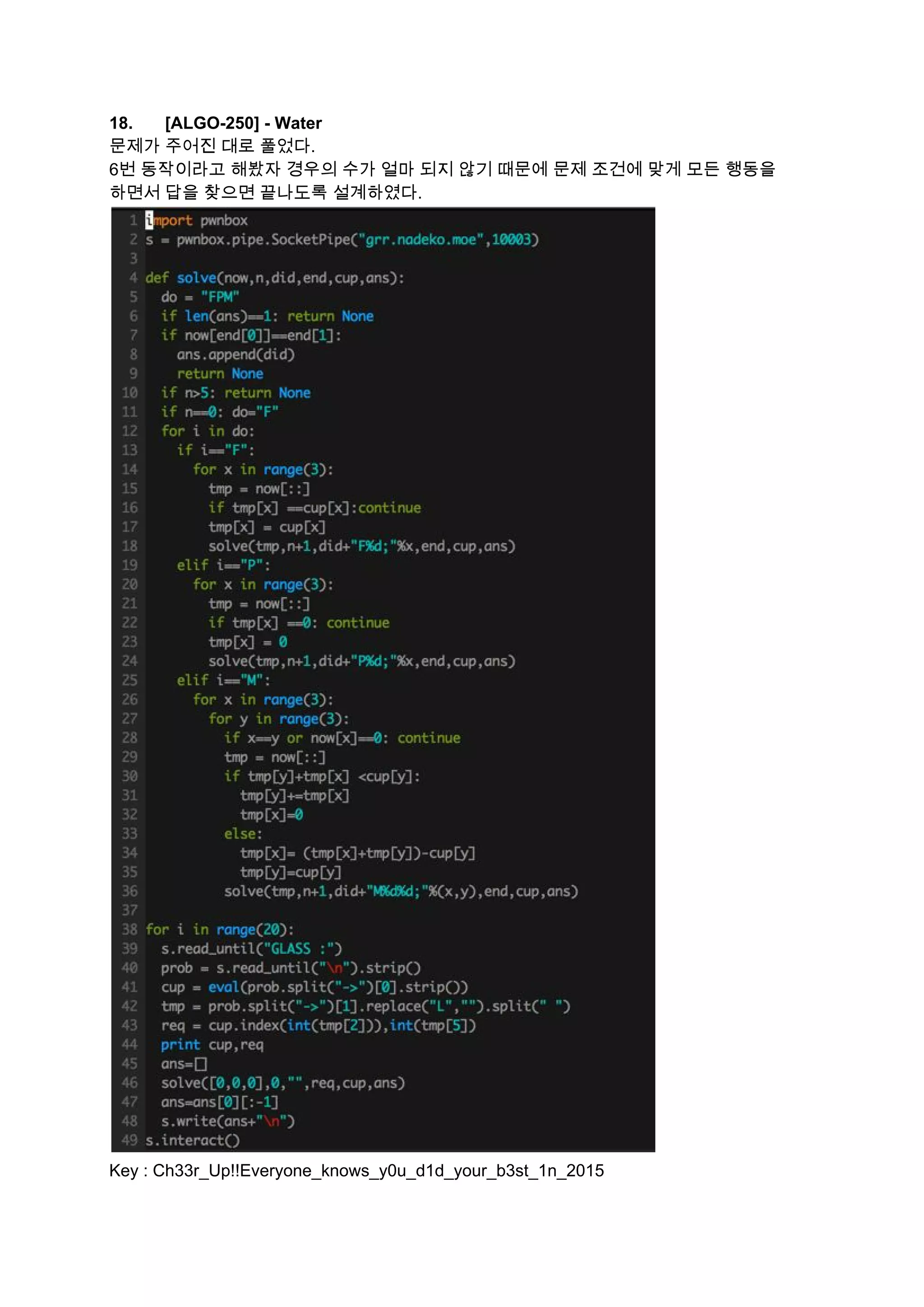 18. [ALGO­250] ­ Water  
문제가 주어진 대로 풀었다. 
6번 동작이라고 해봤자 경우의 수가 얼마 되지 않기 때문에 문제 조건에 맞게 모든 행동을 
하면서 답을 찾으면 끝나도록 설계하였다. 
 
Key : Ch33r_Up!!Everyone_knows_y0u_d1d_your_b3st_1n_2015 
 