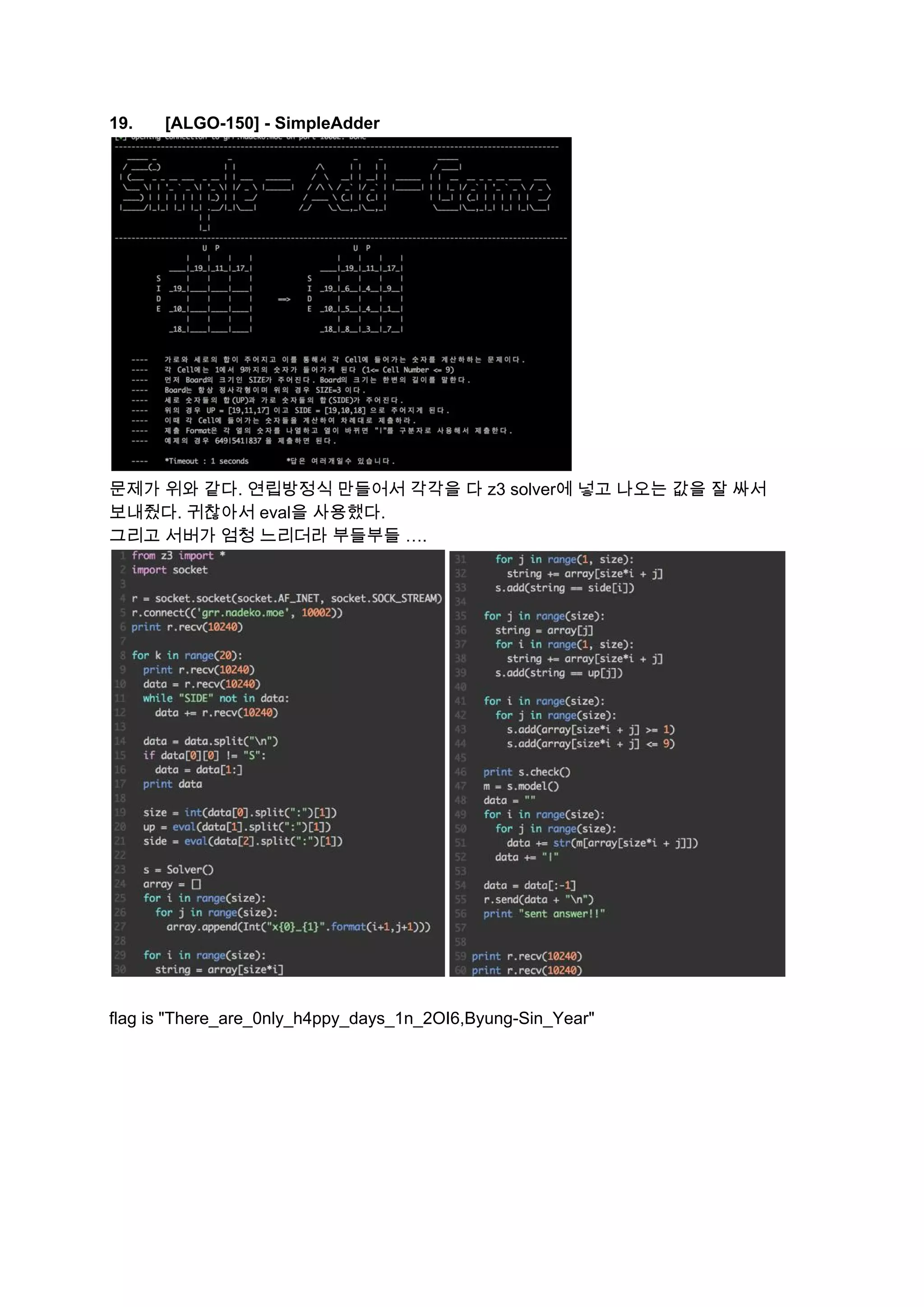 19. [ALGO­150] ­ SimpleAdder  
 
문제가 위와 같다. 연립방정식 만들어서 각각을 다 z3 solver에 넣고 나오는 값을 잘 싸서 
보내줬다. 귀찮아서 eval을 사용했다.  
그리고 서버가 엄청 느리더라 부들부들 …. 
 
 
flag is "There_are_0nly_h4ppy_days_1n_2OI6,Byung­Sin_Year" 
 
   
 