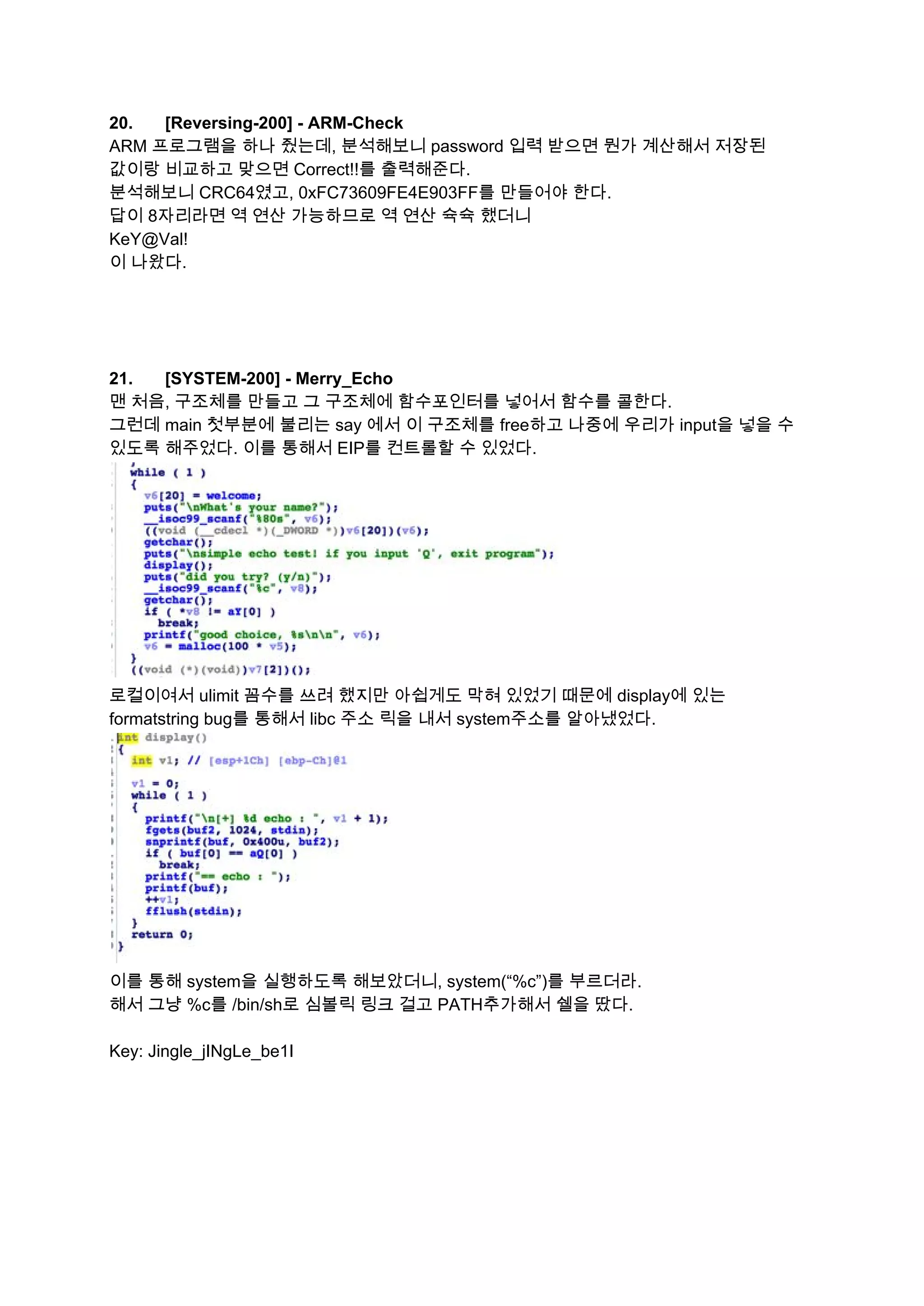20. [Reversing­200] ­ ARM­Check  
ARM 프로그램을 하나 줬는데, 분석해보니 password 입력 받으면 뭔가 계산해서 저장된 
값이랑 비교하고 맞으면 Correct!!를 출력해준다. 
분석해보니 CRC64였고, 0xFC73609FE4E903FF를 만들어야 한다. 
답이 8자리라면 역 연산 가능하므로 역 연산 슉슉 했더니 
KeY@Val! 
이 나왔다. 
 
 
 
 
21. [SYSTEM­200] ­ Merry_Echo  
맨 처음, 구조체를 만들고 그 구조체에 함수포인터를 넣어서 함수를 콜한다. 
그런데 main 첫부분에 불리는 say 에서 이 구조체를 free하고 나중에 우리가 input을 넣을 수 
있도록 해주었다. 이를 통해서 EIP를 컨트롤할 수 있었다. 
 
로컬이여서 ulimit 꼼수를 쓰려 했지만 아쉽게도 막혀 있었기 때문에 display에 있는 
formatstring bug를 통해서 libc 주소 릭을 내서 system주소를 알아냈었다. 
 
이를 통해 system을 실행하도록 해보았더니, system(“%c”)를 부르더라. 
해서 그냥 %c를 /bin/sh로 심볼릭 링크 걸고 PATH추가해서 쉘을 땄다. 
 
Key: Jingle_jINgLe_be1I 
   
 