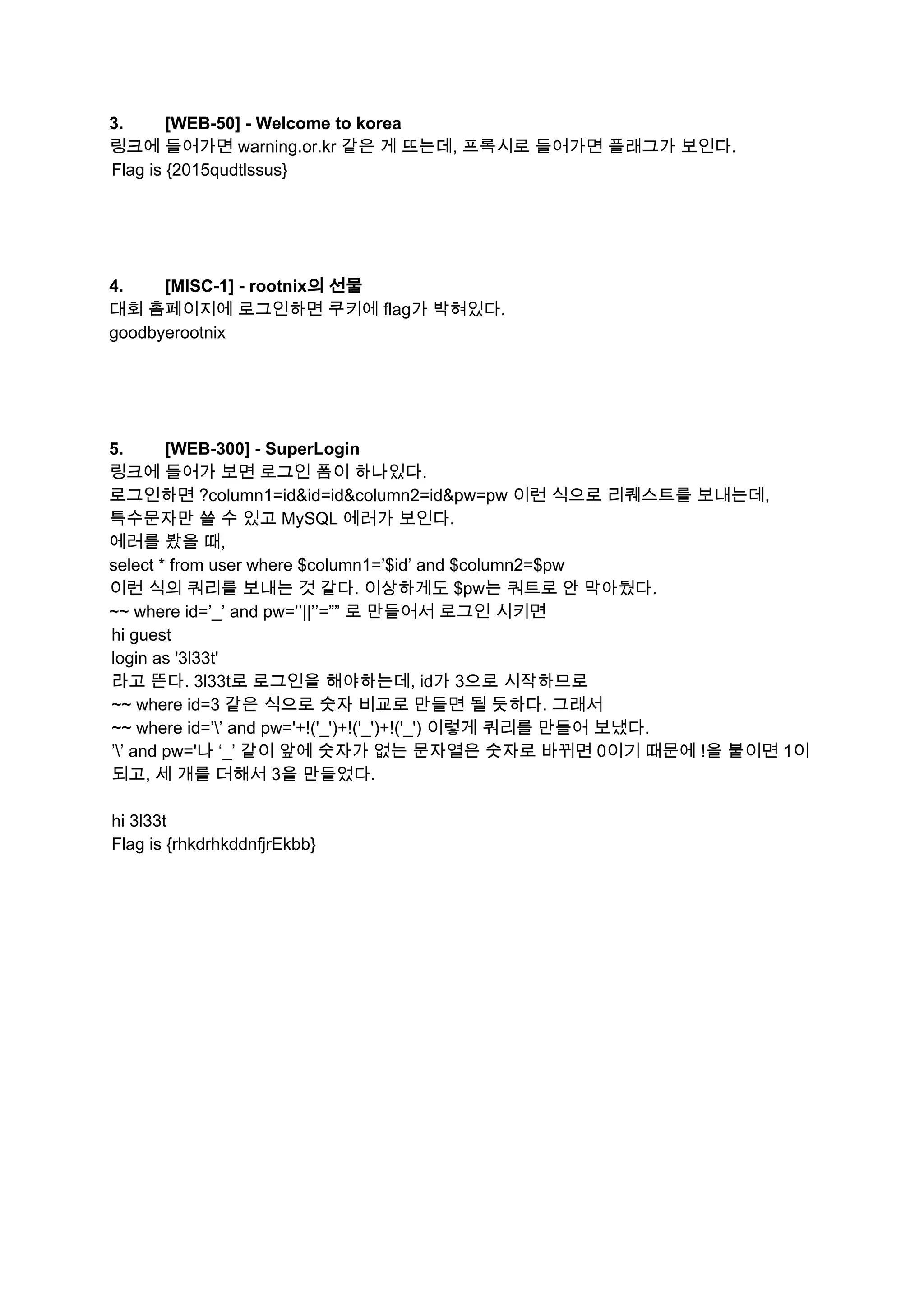 3. [WEB­50] ­ Welcome to korea  
링크에 들어가면 warning.or.kr 같은 게 뜨는데, 프록시로 들어가면 플래그가 보인다. 
Flag is {2015qudtlssus} 
 
 
 
 
4. [MISC­1] ­ rootnix의 선물  
대회 홈페이지에 로그인하면 쿠키에 flag가 박혀있다. 
goodbyerootnix 
 
 
 
 
5. [WEB­300] ­ SuperLogin  
링크에 들어가 보면 로그인 폼이 하나있다. 
로그인하면 ?column1=id&id=id&column2=id&pw=pw 이런 식으로 리퀘스트를 보내는데, 
특수문자만 쓸 수 있고 MySQL 에러가 보인다. 
에러를 봤을 때, 
select * from user where $column1=’$id’ and $column2=$pw 
이런 식의 쿼리를 보내는 것 같다. 이상하게도 $pw는 쿼트로 안 막아뒀다. 
~~ where id=’_’ and pw=’’||’’=”” 로 만들어서 로그인 시키면 
hi guest 
login as '3l33t' 
라고 뜬다. 3l33t로 로그인을 해야하는데, id가 3으로 시작하므로 
~~ where id=3 같은 식으로 숫자 비교로 만들면 될 듯하다. 그래서 
~~ where id=’’ and pw='+!('_')+!('_')+!('_') 이렇게 쿼리를 만들어 보냈다. 
’’ and pw='나 ‘_’ 같이 앞에 숫자가 없는 문자열은 숫자로 바뀌면 0이기 때문에 !을 붙이면 1이 
되고, 세 개를 더해서 3을 만들었다. 
 
hi 3l33t 
Flag is {rhkdrhkddnfjrEkbb} 
 
   
 