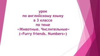 урок
по английскому языку
в 3 классе
по теме
«Животные. Числительные»
(«Furry friends. Numbers»)
 