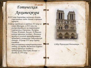 Готическая
Архитектура
В ХII веке Европейцы научились делать
стрельчатые своды зданий и прочные
каркасы.
Готика зародилась в середине XII века на
севере Франции, в XIII веке она
распространилась на территорию
современных Германии, Австрии,
Чехии, Испании, Англии. В Италию
готика проникла позднее, с большим
трудом и сильной трансформацией,
приведшей к появлению «итальянской
готики». В конце XIV века Европу
охватила
так называемая интернациональная
готика. В страны Восточной Европы
готика проникла позднее и
продержалась там чуть дольше —
вплоть до XVI века.
Собор Парижской Богоматери
12
10 место
 