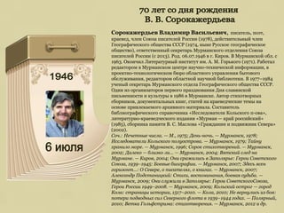 Сорокажердьев Владимир Васильевич, писатель, поэт,
краевед, член Союза писателей России (1978), действительный член
Географического общества СССР (1974, ныне Русское географическое
общество), ответственный секретарь Мурманского отделения Союза
писателей России (с 2013). Род. 06.07.1946 в г. Киров. В Мурманской обл. с
1963. Окончил Литературный институт им. А. М. Горького (1971). Работал
редактором в Мурманском центре научно-технической информации, в
проектно-технологическом бюро областного управления бытового
обслуживания, редактором областной научной библиотеки. В 1977–1984
ученый секретарь Мурманского отдела Географического общества СССР.
Один из организаторов первого празднования Дня славянской
письменности и культуры в 1986 в Мурманске. Автор стихотворных
сборников, документальных книг, статей на краеведческие темы на
основе привлекаемого архивного материала. Составитель
библиографического справочника «Исследователи Кольского п-ова»,
литературно-краеведческого издания «Мурман — край российский»
(1985), сборника памяти В. С. Маслова «Гражданин и подвижник Севера»
(2002).
Соч.: Нечетные числа. — М., 1975; День-ночь. — Мурманск, 1978;
Исследователи Кольского полуострова. — Мурманск, 1979; Тайну
хранило море. — Мурманск, 1996; Сорок стихотворений. — Мурманск,
2002; Далеко — близко ли… — Мурманск, 2004; Вятский след на
Мурмане. — Киров, 2004; Они сражались в Заполярье: Герои Советского
Союза, 1939–1945: Боевые биографии. — Мурманск, 2007; Здесь ясен
горизонт…: О Севере, о писателях, о книгах. — Мурманск, 2007;
Александр Подстаницкий: Стихи, воспоминания, боевая судьба. —
Мурманск, 2009; Они служили в Заполярье: Герои СоветскогоСоюза,
Герои России 1949–2008. — Мурманск, 2009; Кольский острог — город
Кола: страницы истории, 1517–2010. — Кола, 2010; Не вернулись из боя:
потери подводных сил Северного флота в 1939–1944 годах. — Полярный,
2010; Ветка Гольфстрима: стихотворения. — Мурманск, 2012 и др.
 