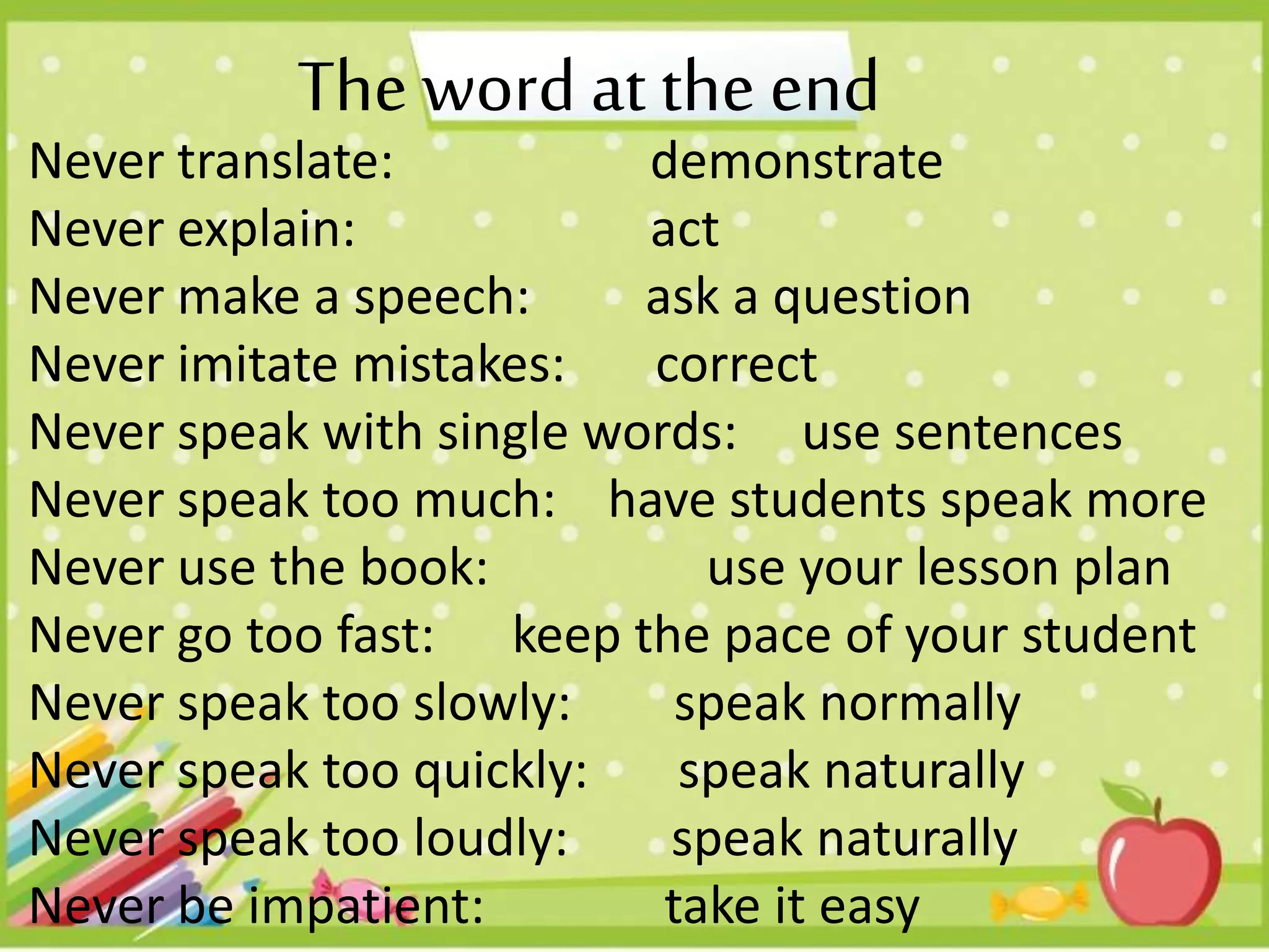 Never translate: demonstrate
Never explain: act
Never make a speech: ask a question
Never imitate mistakes: correct
Never speak with single words: use sentences
Never speak too much: have students speak more
Never use the book: use your lesson plan
Never go too fast: keep the pace of your student
Never speak too slowly: speak normally
Never speak too quickly: speak naturally
Never speak too loudly: speak naturally
Never be impatient: take it easy
The word at the end
 