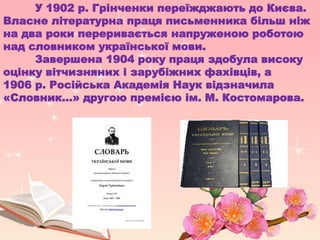 У 1902 р. Грінченки переїжджають до Києва.
Власне літературна праця письменника більш ніж
на два роки переривається напруженою роботою
над словником української мови.
Завершена 1904 року праця здобула високу
оцінку вітчизняних і зарубіжних фахівців, а
1906 р. Російська Академія Наук відзначила
«Словник...» другою премією ім. М. Костомарова.
 