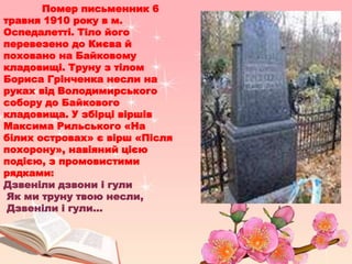 Помер письменник 6
травня 1910 року в м.
Оспедалетті. Тіло його
перевезено до Києва й
поховано на Байковому
кладовищі. Труну з тілом
Бориса Грінченка несли на
руках від Володимирського
собору до Байкового
кладовища. У збірці віршів
Максима Рильського «На
білих островах» є вірш «Після
похорону», навіяний цією
подією, з промовистими
рядками:
Дзвеніли дзвони і гули
Як ми труну твою несли,
Дзвеніли і гули...
 