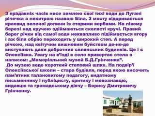 З прадавніх часів несе землею свої тихі води до Лугані
річечка з нехитрою назвою Біла. З мосту відкривається
краєвид зеленої долини із старими вербами. На лівому
березі над кручею здіймаються скелясті кручі. Правий
берег річки від самої води неквапливо підіймається вгору
і аж біля обрію переходить у широкий степ. А перед
річкою, над квітучим вишневим буйством де-не-де
виступають дахи добротних селянських будинків. Це і є
Олексіївка. Увагу на в’їзді в село привертає стела з
написом: „Меморіальний музей Б.Д.Грінченка”.
До музею веде короткий степовий шлях. На подвір’ї
Олексіївської школи – стара будівля, перед якою височить
пам’ятник талановитому педагогу, видатному
письменнику і публіцисту, критику і мовознавцю,
видавцю та громадському діячу – Борису Дмитровичу
Грінченку.
 