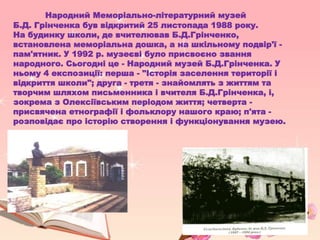 Народний Меморіально-літературний музей
Б.Д. Грінченка був відкритий 25 листопада 1988 року.
На будинку школи, де вчителював Б.Д.Грінченко,
встановлена меморіальна дошка, а на шкільному подвір'ї -
пам'ятник. У 1992 р. музеєві було присвоєно звання
народного. Сьогодні це - Народний музей Б.Д.Грінченка. У
ньому 4 експозиції: перша - "Історія заселення території і
відкриття школи"; друга - третя - знайомлять з життям та
творчим шляхом письменника і вчителя Б.Д.Грінченка, і,
зокрема з Олексіївським періодом життя; четверта -
присвячена етнографії і фольклору нашого краю; п'ята -
розповідає про історію створення і функціонування музею.
 