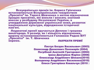 Всеукраїнська премія ім. Бориса Грінченка
встановлюється Всеукраїнським товариством
„Просвіта” ім. Тараса Шевченка з метою відзначення
кращих просвітян, які внесли і вносять значний
внесок у розбудову Незалежної України, в
утвердження державної української мови, розвиток
національної культури, відродження історичної
пам'яті.
Лауреатові премії вручається Диплом і грошова
винагорода. Її розмір, як і кількість відзначених,
щороку встановлюватиметься Головною Радою ВУТ
„Просвіта” ім. Т. Шевченка
окремо. ЛАУРЕАТИ ПРЕМІЇ
Пастух Богдан Васильович (2003)
Олександр Данилович Пономарів (2004)
Погрібний Анатолій Григорович (2004)
Іри́на Дми́трівна Фаріон (2008)
Олександр Андрійович Шокало(2010)
Володимир Андрійович Василенко(2010)
Олеся Григорівна Ковальчук (2010 )
 