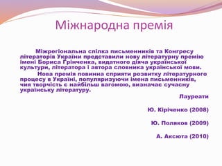 Міжнародна премія
Міжрегіональна спілка письменників та Конгресу
літераторів України представили нову літературну премію
імені Бориса Грінченка, видатного діяча української
культури, літератора і автора словника української мови.
Нова премія повинна сприяти розвитку літературного
процесу в Україні, популяризуючи імена письменників,
чия творчість є найбільш вагомою, визначає сучасну
українську літературу.
Лауреати
Ю. Кіріченко (2008)
Ю. Поляков (2009)
А. Аксюта (2010)
 