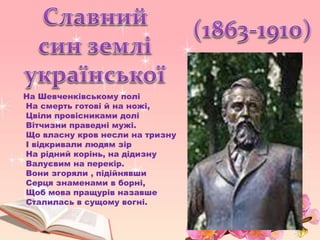 На Шевченківському полі
На смерть готові й на ножі,
Цвіли провісниками долі
Вітчизни праведні мужі.
Що власну кров несли на тризну
І відкривали людям зір
На рідний корінь, на дідизну
Валуєвим на перекір.
Вони згоряли , підійнявши
Серця знаменами в борні,
Щоб мова пращурів назавше
Сталилась в сущому вогні.
 