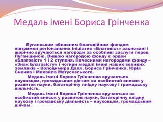 Медаль імені Бориса Грінченка
Луганським обласним благодійним фондом
підтримки регіональних ініціатив «Благовіст» засновані і
щорічно вручаються нагороди за особливі заслуги перед
Луганщиною. Вищою нагородою фонду є орден
«Благовіст» 1 і 2 ступеня. Почесними нагородами фонду –
«Знак Благовісту» і чотири медалі імені наших великих
земляків – Володимира Даля, Бориса Грінченка, Юрія
Єненка і Михайла Матусовського.
Медаль імені Бориса Грінченка вручається
науковцям, громадським діячам за особистий внесок у
розвиток науки, багаторічну плідну наукову і громадську
діяльність.
Медаль імені Бориса Грінченка вручається за
особистий внесок у розвиток науки, багаторічну плідну
наукову і громадську діяльність – науковцям, громадським
діячам.
 