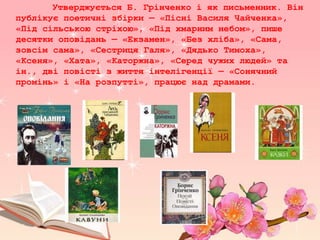 Утверджується Б. Грінченко і як письменник. Він
публікує поетичні збірки — «Пісні Василя Чайченка»,
«Під сільською стріхою», «Під хмарним небом», пише
десятки оповідань — «Екзамен», «Без хліба», «Сама,
зовсім сама», «Сестриця Галя», «Дядько Тимоха»,
«Ксеня», «Хата», «Каторжна», «Серед чужих людей» та
ін., дві повісті з життя інтелігенції — «Сонячний
промінь» і «На розпутті», працює над драмами.
 