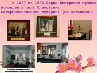 З 1887 по 1893 Борис Дмитрович працює
вчителем в селі Олексіївка
Катеринославської губернії (на Луганщині)
 