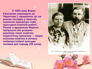У 1893 році Борис
Грінченко переїздить до
Чернігова і, працюючи тут на
різних посадах у земстві,
повністю присвячує себе
культурно-освітній роботі.
Разом з дружиною Марією
Загірньою він успішно
реалізує свою освітню,
педагогічну програму — видає
власним коштом в умовах
найжорстокішої цензури
книжки для народу (45 назв).
 