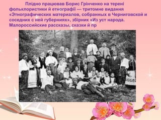 Плідно працював Борис Грінченко на терені
фольклористики й етнографії — тритомне видання
«Этнографических материалов, собранных в Черниговской и
соседних с ней губерниях», збірник «Из уст народа.
Малороссийские рассказы, сказки й пр
 