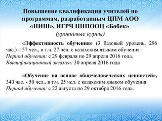 Повышение квалификации учителей по
программам, разработанным ЦПМ АОО
«НИШ», ИГРЧ ННПООЦ «Бөбек»
(уровневые курсы)
«Эффективность обучения» (3 базовый уровень, 296
час.) – 57 чел., в т.ч. 27 чел. с казахским языком обучения
Период обучения: с 29 февраля по 29 апреля 2016 года.
Квалификационный экзамен: 30 апреля 2016 года
«Обучение на основе общечеловеческих ценностей»,
340 час. - 50 чел., в т.ч. 25 чел. с казахским языком обучения
Период обучения: с 22 августа по 29 октября 2016 года.
 