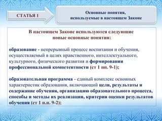 В настоящем Законе используются следующие
новые основные понятия:
образование - непрерывный процесс воспитания и обучения,
осуществляемый в целях нравственного, интеллектуального,
культурного, физического развития и формирования
профессиональной компетентности (ст 1 пп. 9-1);
образовательная программа - единый комплекс основных
характеристик образования, включающий цели, результаты и
содержание обучения, организацию образовательного процесса,
способы и методы их реализации, критерии оценки результатов
обучения (ст 1 п.п. 9-2);
СТАТЬЯ 1
Основные понятия,
используемые в настоящем Законе
 