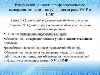 Ввиду необходимости профессионального
саморазвития педагогов усиливается роль УМР и
НМР
Глава 5. Организация образовательной деятельности.
Статья 29. Организация учебно-методической и научно-
методической работы.
•1. В целях интеграции образования и науки,
•обеспечения и совершенствования учебно-воспитательного
процесса,
•разработки и внедрения новых технологий обучения,
•обеспечения повышения квалификации педагогических
работников в организациях образования и соответствующей
инфраструктуре осуществляется УМ и НМР.
«Өрлеу» БАҰО АҚ филиалы СҚО ПҚ БАИ
АО НЦПК «Өрлеу» ИПК ПР по СКО
 
