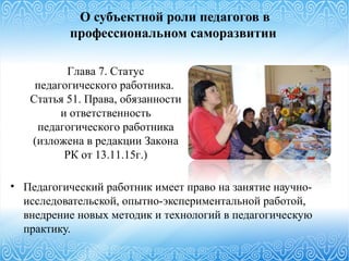 О субъектной роли педагогов в
профессиональном саморазвитии
• Педагогический работник имеет право на занятие научно-
исследовательской, опытно-экспериментальной работой,
внедрение новых методик и технологий в педагогическую
практику.
Глава 7. Статус
педагогического работника.
Статья 51. Права, обязанности
и ответственность
педагогического работника
(изложена в редакции Закона
РК от 13.11.15г.)
 