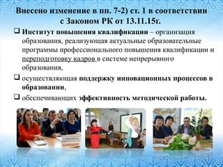 Внесено изменение в пп. 7-2) ст. 1 в соответствии
с Законом РК от 13.11.15г.
 Институт повышения квалификации – организация
образования, реализующая актуальные образовательные
программы профессионального повышения квалификации и
переподготовку кадров в системе непрерывного
образования,
 осуществляющая поддержку инновационных процессов в
образовании,
 обеспечивающих эффективность методической работы.
 