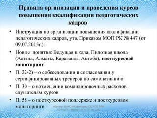 Правила организации и проведения курсов
повышения квалификации педагогических
кадров
• Инструкция по организации повышения квалификации
педагогических кадров, утв. Приказом МОН РК № 447 (от
09.07.2015г.):
• Новые понятия: Ведущая школа, Пилотная школа
(Астана, Алматы, Караганда, Актобе), посткурсовой
мониторинг
• П. 22-2) – о собеседовании и согласовании у
сертифицированных тренеров по самопознанию
• П. 30 – о возмещении командировочных расходов
слушателям курсов
• П. 58 – о посткурсовой поддержке и посткурсовом
мониторинге «Өрлеу» БАҰО АҚ филиалы СҚО ПҚ БАИ
АО НЦПК «Өрлеу» ИПК ПР по СКО
 