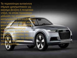 Τα περισσότερα αυτοκίνητα
σήμερα χρησιμοποιούν ως
καύσιμο βενζίνη ή πετρέλαιο
ντίζελ, τα οποία προκαλούν
μόλυνση της ατμόσφαιρας και
κατηγορούνται ότι συμβάλλουν
στην κλιματική αλλαγή και στο
φαινόμενο του θερμοκηπίου,
καθώς στα καυσαέρια
περιέχονται διοξείδιο του
άνθρακα, μονοξείδιο του
άνθρακα, οξείδια του αζώτου,
του θείου και στερεά
μικροσωματίδια.
 