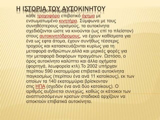 Η ΙΣΤΟΡΙΑ ΤΟΥ ΑΥΤΟΚΙΝΗΤΟΥΑυτοκίνητο=ονομάζεται
κάθε τροχοφόρο επιβατικό όχημα με
ενσωματωμένο κινητήρα. Σύμφωνα με τους
συνηθέστερους ορισμούς, τα αυτοκίνητα
σχεδιάζονται ώστε να κινούνται (ως επί το πλείστον)
στους αυτοκινητόδρομους, να έχουν καθίσματα για
ένα ως εφτα άτομα, έχουν συνήθως τέσσερις
τροχούς και κατασκευάζονται κυρίως για τη
μεταφορά ανθρώπων,αλλά και μερικές φορές για
την μεταφορά διαφόρων πραγμάτων. Ωστόσο, ο
όρος αυτοκίνητο καλύπτει και άλλα οχήματα
(φορτηγά, λεωφορεία κτλ).Το 2002 υπήρχαν
περίπου 590 εκατομμύρια επιβατικά αυτοκίνητα
παγκοσμίως (περίπου ένα ανά 11 κατοίκους), εκ των
οποίων τα 140 εκατομμύρια βρίσκονταν
στις ΗΠΑ (σχεδόν ένα ανά δύο κατοίκους). Ο
αριθμός αυξάνεται συνεχώς, καθώς οι κάτοικοι των
αναπτυσσόμενων κρατών σταδιακά αρχίζουν να
αποκτούν επιβατικά αυτοκίνητα.
 