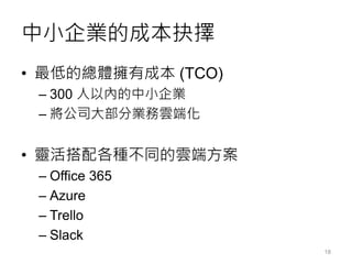 中小企業的成本抉擇
• 最低的總體擁有成本 (TCO)
– 300 人以內的中小企業
– 將公司大部分業務雲端化
• 靈活搭配各種不同的雲端方案
– Office 365
– Azure
– Trello
– Slack
18
 