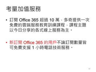 考量加值服務
• 訂閱 Office 365 超過 10 萬，多奇提供一次
免費的雲端服務教育訓練課程，課程主題
以今日分享的各式線上服務為主。
• 新訂閱 Office 365 的用戶不論訂閱數量皆
可免費支援 1 小時電話技術服務。
32
 