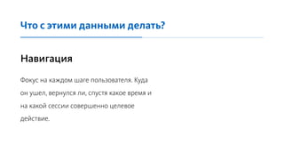 Навигация
Фокус на каждом шаге пользователя. Куда
он ушел, вернулся ли, спустя какое время и
на какой сессии совершенно целевое
действие.
Что с этими данными делать?
 